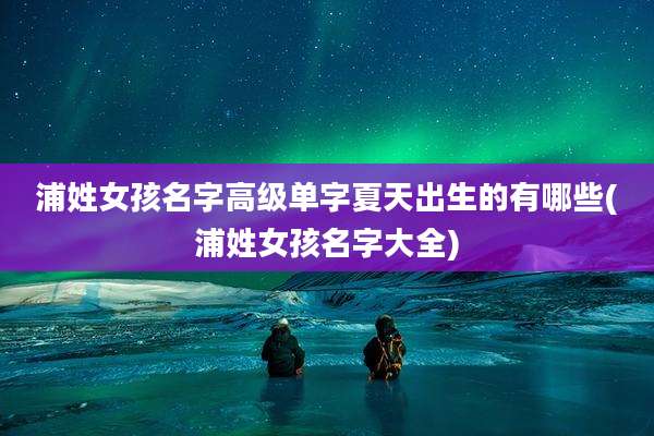 浦姓女孩名字高级单字夏天出生的有哪些(浦姓女孩名字大全)