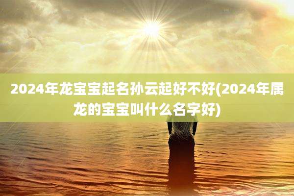 2024年龙宝宝起名孙云起好不好(2024年属龙的宝宝叫什么名字好)