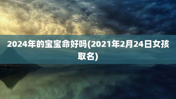 2024年的宝宝命好吗(2021年2月24日女孩取名)