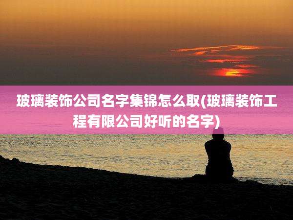 玻璃装饰公司名字集锦怎么取(玻璃装饰工程有限公司好听的名字)