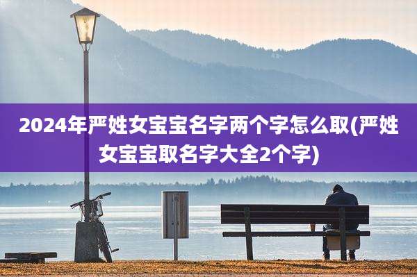 2024年严姓女宝宝名字两个字怎么取(严姓女宝宝取名字大全2个字)