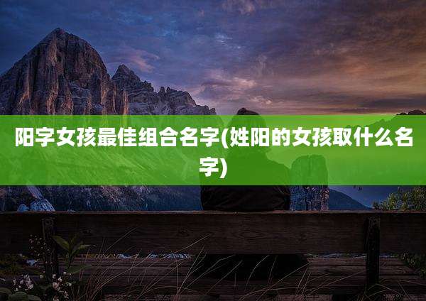 阳字女孩最佳组合名字(姓阳的女孩取什么名字)