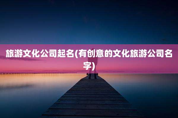 旅游文化公司起名(有创意的文化旅游公司名字)
