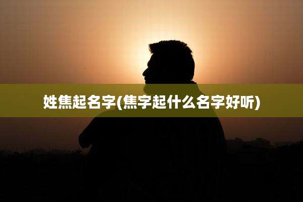 姓焦起名字(焦字起什么名字好听)