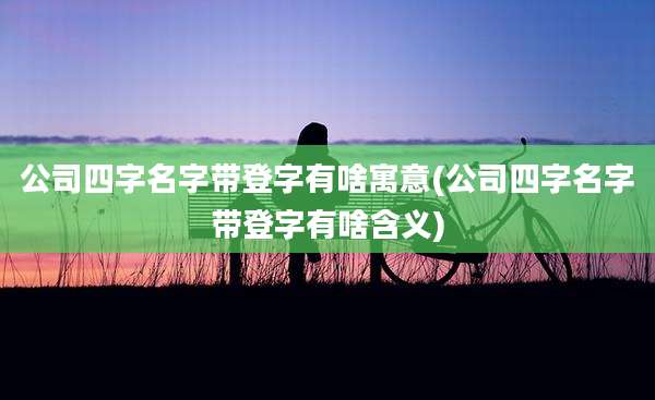 公司四字名字带登字有啥寓意(公司四字名字带登字有啥含义)