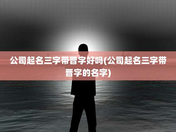 公司起名三字带晋字好吗(公司起名三字带晋字的名字)