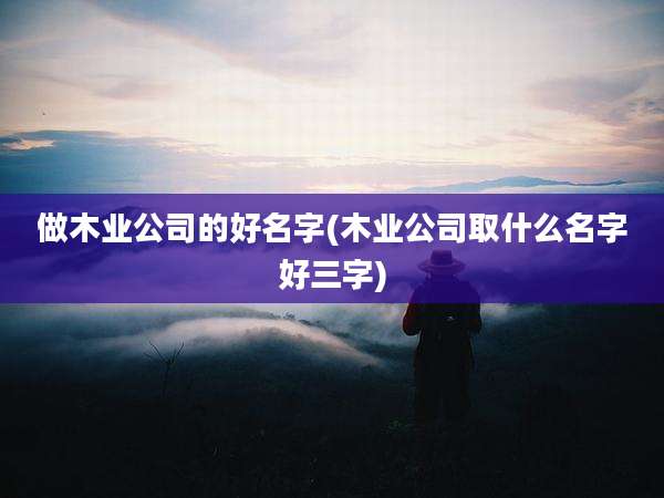 做木业公司的好名字(木业公司取什么名字好三字)