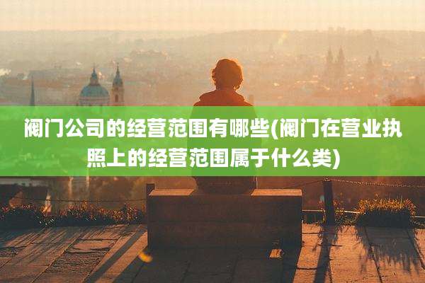 阀门公司的经营范围有哪些(阀门在营业执照上的经营范围属于什么类)
