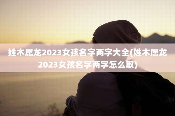 姓木属龙2023女孩名字两字大全(姓木属龙2023女孩名字两字怎么取)