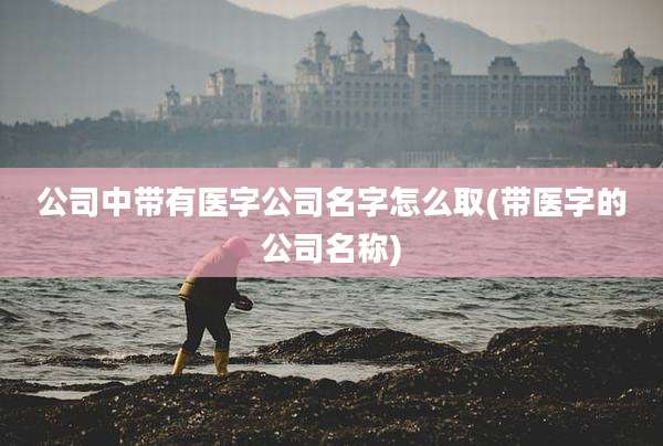 公司中带有医字公司名字怎么取(带医字的公司名称)