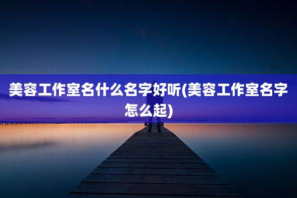 美容工作室名什么名字好听(美容工作室名字怎么起)