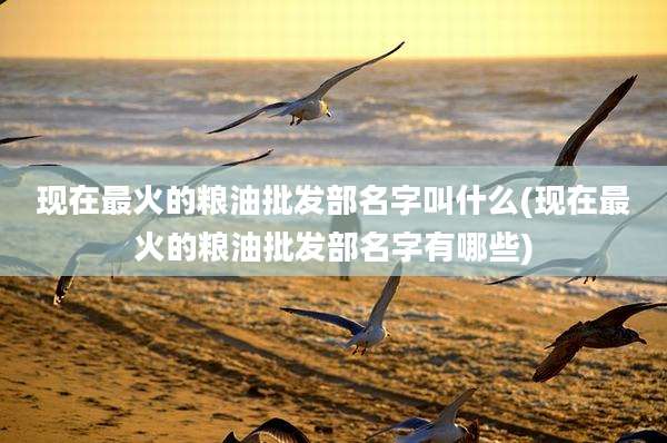 现在最火的粮油批发部名字叫什么(现在最火的粮油批发部名字有哪些)