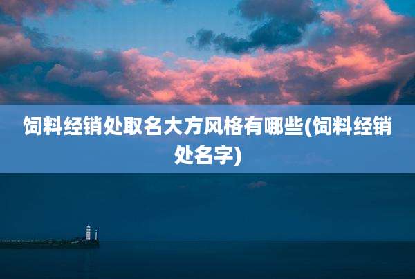 饲料经销处取名大方风格有哪些(饲料经销处名字)
