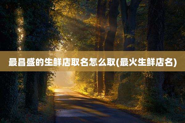 最昌盛的生鲜店取名怎么取(最火生鲜店名)