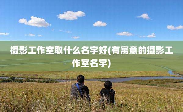 摄影工作室取什么名字好(有寓意的摄影工作室名字)
