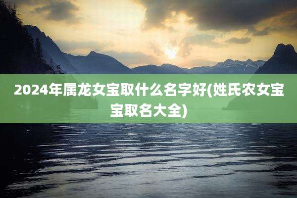 2024年属龙女宝取什么名字好(姓氏农女宝宝取名大全)