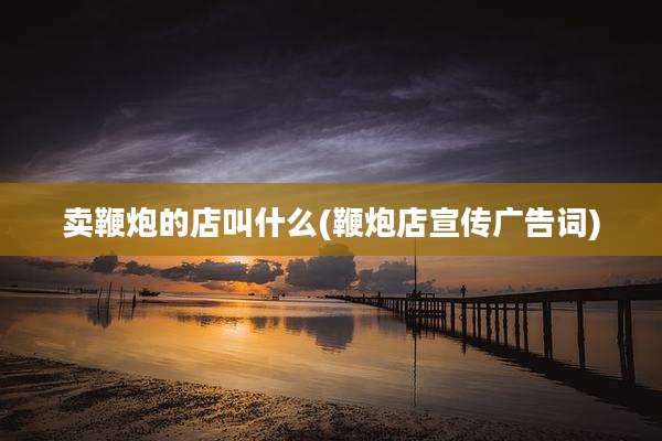 卖鞭炮的店叫什么(鞭炮店宣传广告词)