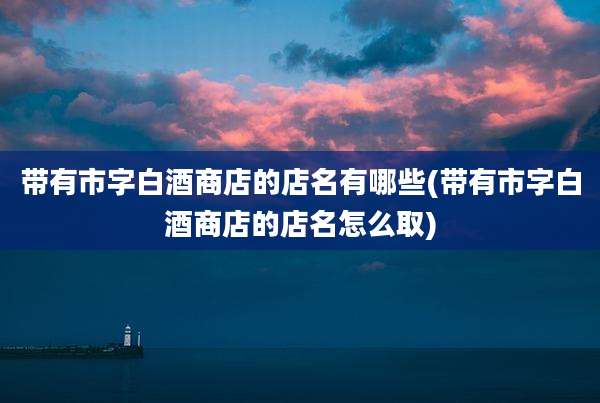带有市字白酒商店的店名有哪些(带有市字白酒商店的店名怎么取)