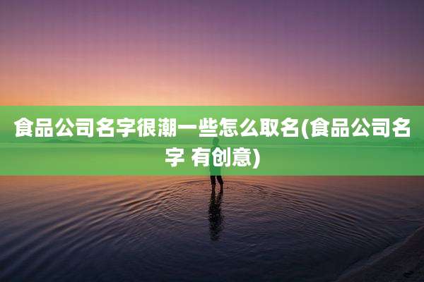 食品公司名字很潮一些怎么取名(食品公司名字 有创意)