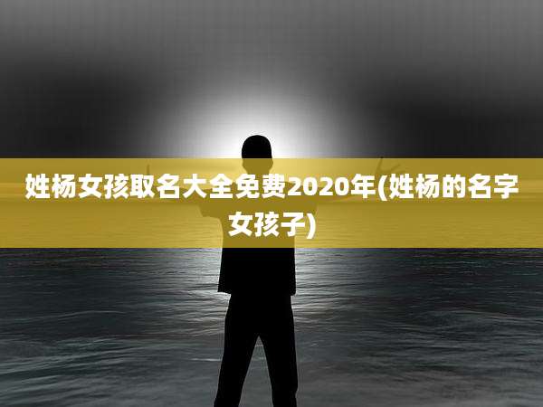 姓杨女孩取名大全免费2020年(姓杨的名字女孩子)