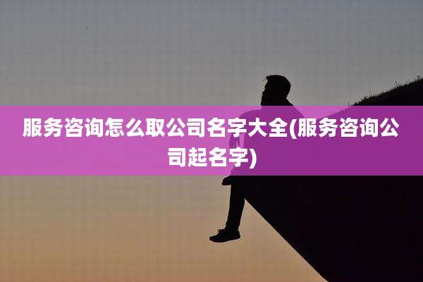服务咨询怎么取公司名字大全(服务咨询公司起名字)