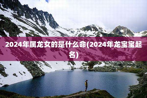 2024年属龙女的是什么命(2024年龙宝宝起名)
