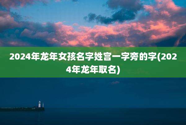 2024年龙年女孩名字姓宫一字旁的字(2024年龙年取名)