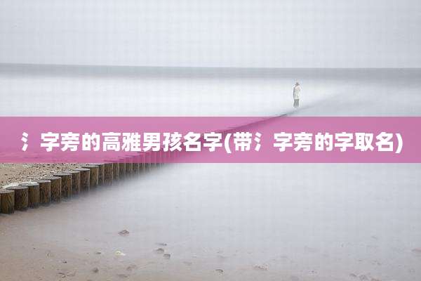 氵字旁的高雅男孩名字(带氵字旁的字取名)