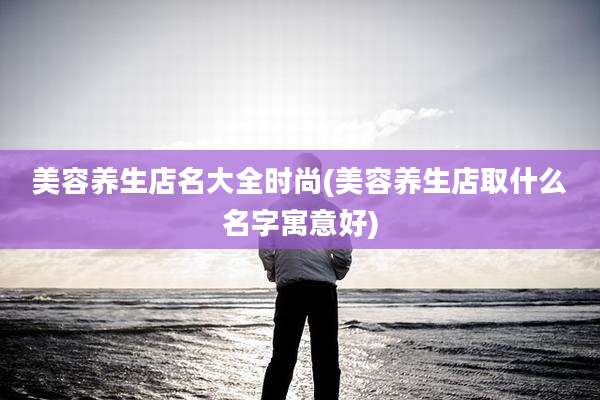 美容养生店名大全时尚(美容养生店取什么名字寓意好)