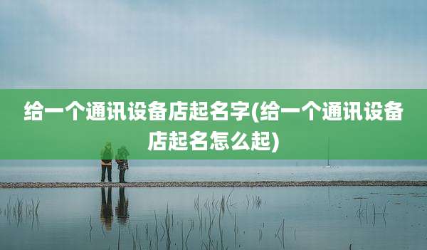 给一个通讯设备店起名字(给一个通讯设备店起名怎么起)