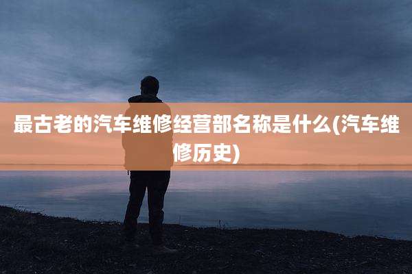 最古老的汽车维修经营部名称是什么(汽车维修历史)
