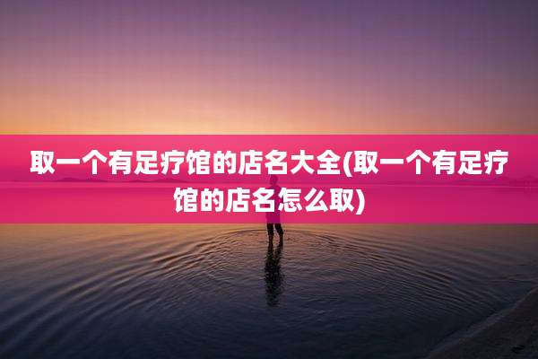 取一个有足疗馆的店名大全(取一个有足疗馆的店名怎么取)