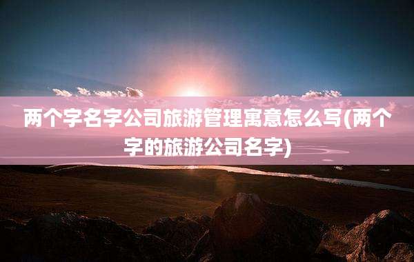 两个字名字公司旅游管理寓意怎么写(两个字的旅游公司名字)