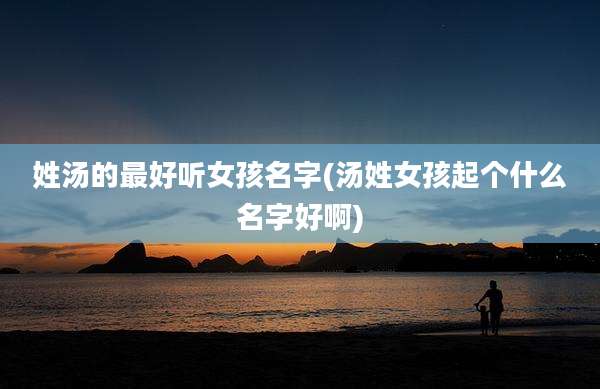 姓汤的最好听女孩名字(汤姓女孩起个什么名字好啊)