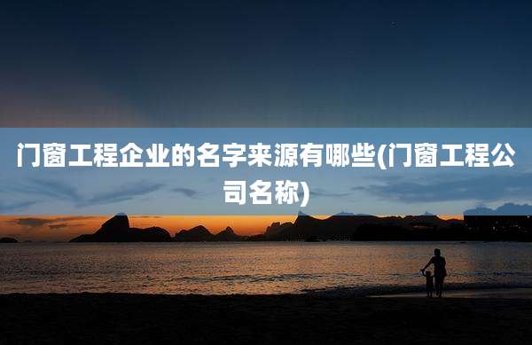 门窗工程企业的名字来源有哪些(门窗工程公司名称)