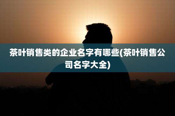茶叶销售类的企业名字有哪些(茶叶销售公司名字大全)