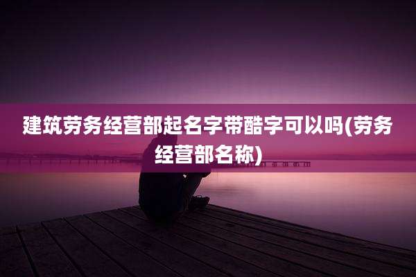 建筑劳务经营部起名字带酷字可以吗(劳务经营部名称)