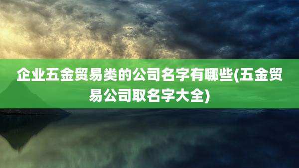 企业五金贸易类的公司名字有哪些(五金贸易公司取名字大全)