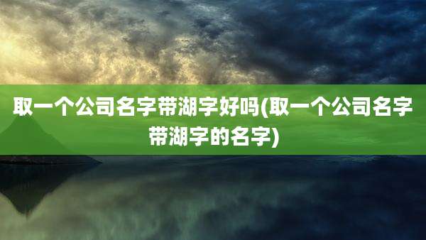 取一个公司名字带湖字好吗(取一个公司名字带湖字的名字)