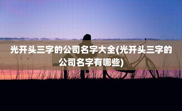 光开头三字的公司名字大全(光开头三字的公司名字有哪些)