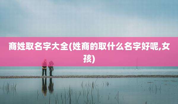 商姓取名字大全(姓商的取什么名字好呢,女孩)