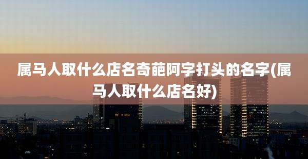 属马人取什么店名奇葩阿字打头的名字(属马人取什么店名好)