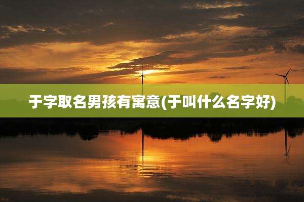 于字取名男孩有寓意(于叫什么名字好)