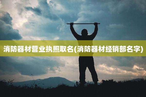 消防器材营业执照取名(消防器材经销部名字)