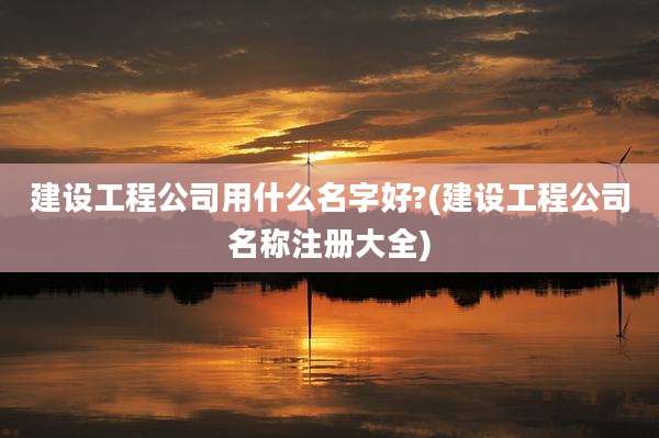 建设工程公司用什么名字好?(建设工程公司名称注册大全)