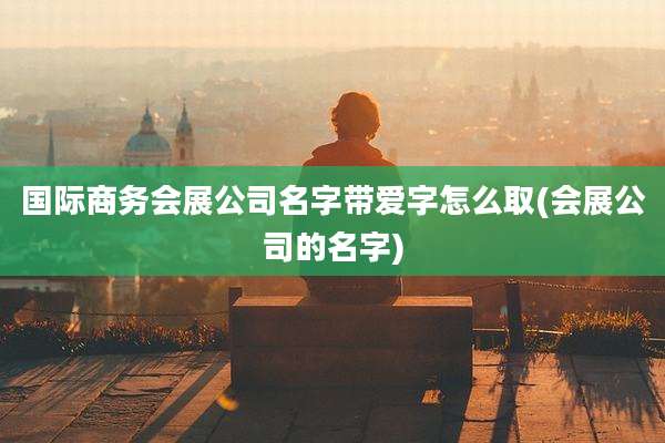 国际商务会展公司名字带爱字怎么取(会展公司的名字)