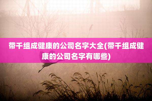 带千组成健康的公司名字大全(带千组成健康的公司名字有哪些)