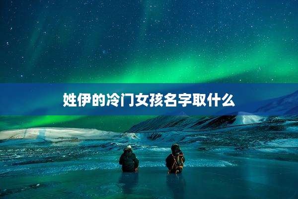 姓伊的冷门女孩名字取什么