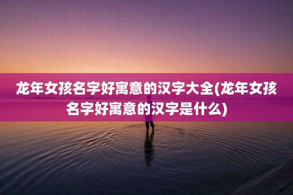 龙年女孩名字好寓意的汉字大全(龙年女孩名字好寓意的汉字是什么)