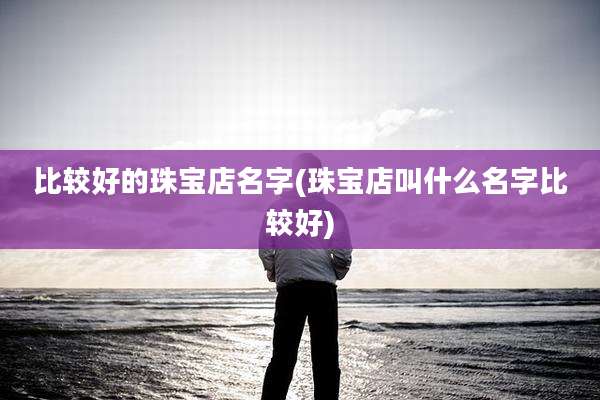比较好的珠宝店名字(珠宝店叫什么名字比较好)